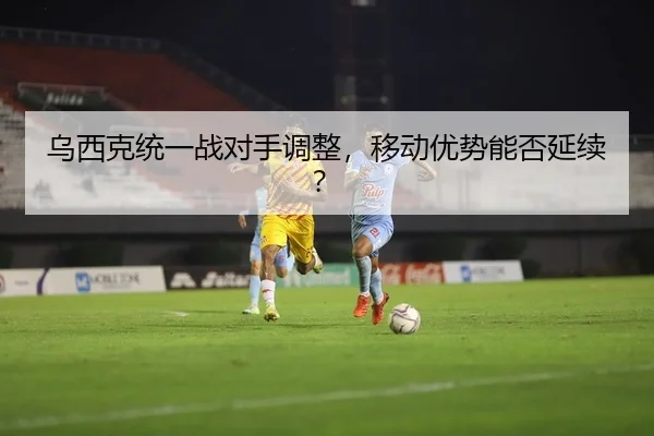乌西克统一战对手调整，移动优势能否延续？